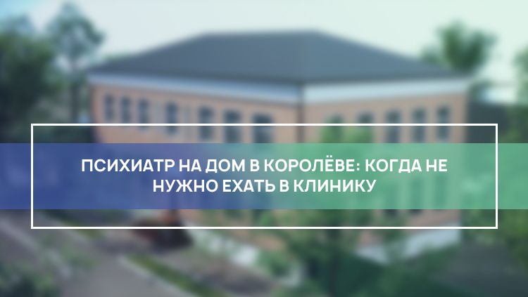 Психиатр на дом в Королёве: когда не нужно ехать в клинику